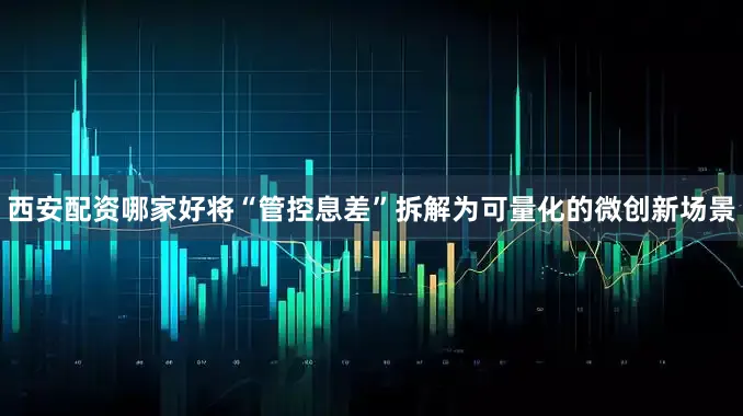 西安配资哪家好将“管控息差”拆解为可量化的微创新场景