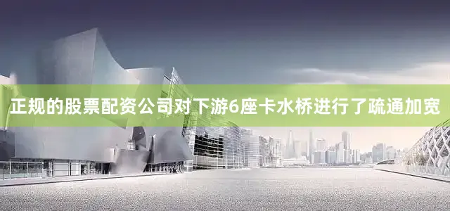 正规的股票配资公司对下游6座卡水桥进行了疏通加宽